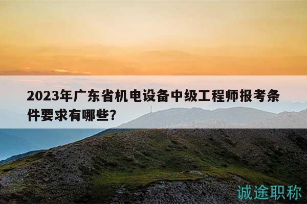 2023年广东省机电设备中级工程师报考条件要求有哪些？