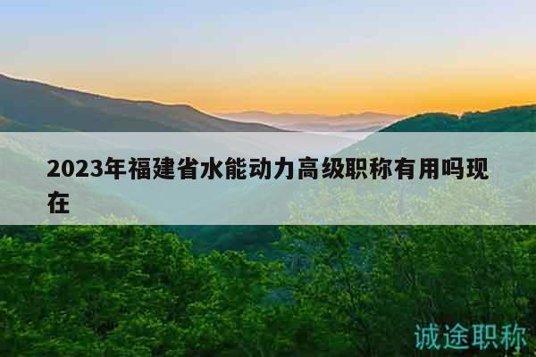 2023年福建省水能动力高级职称有用吗现在