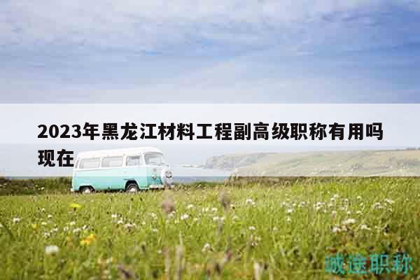 2023年黑龙江材料工程副高级职称有用吗现在