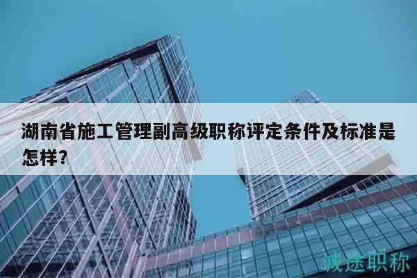 湖南省施工管理副高级职称评定条件及标准是怎样？