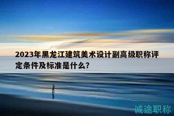2023年黑龙江建筑美术设计副高级职称评定条件及标准是什么？