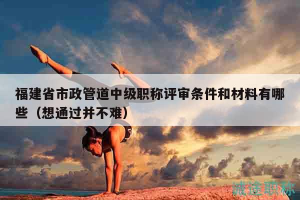 福建省市政管道中级职称评审条件和材料有哪些（想通过并不难）