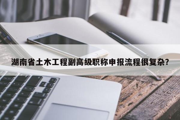 湖南省土木工程副高级职称申报流程很复杂？