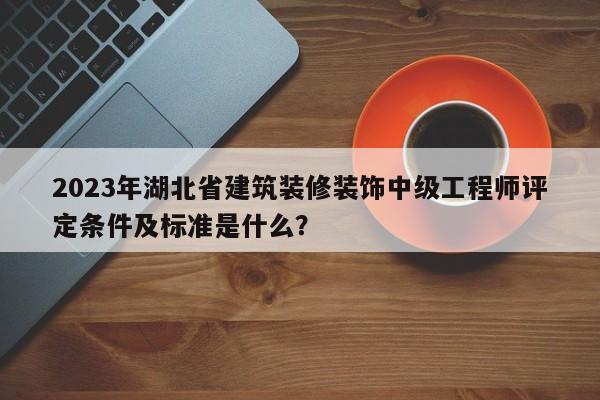 2023年湖北省建筑装修装饰中级工程师评定条件及标准是什么？