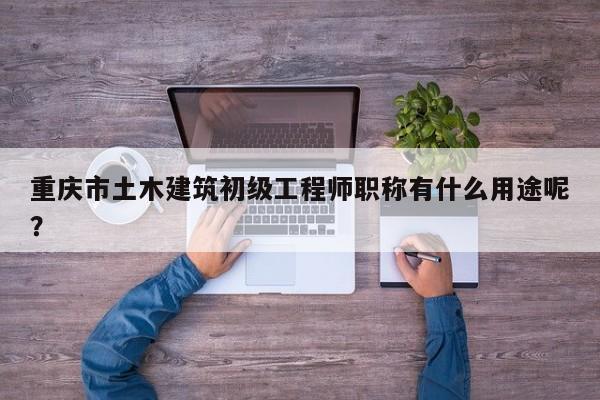 重庆市土木建筑初级工程师职称有什么用途呢？