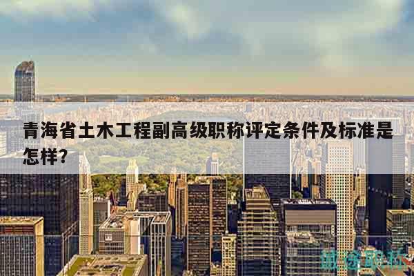 青海省土木工程副高级职称评定条件及标准是怎样？