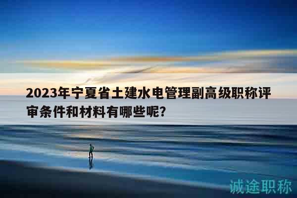 2023年宁夏省土建水电管理副高级职称评审条件和材料有哪些呢？