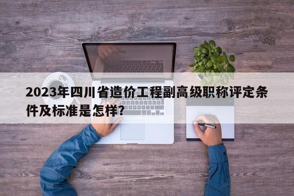 2023年四川省造价工程副高级职称评定条件及标准是怎样？