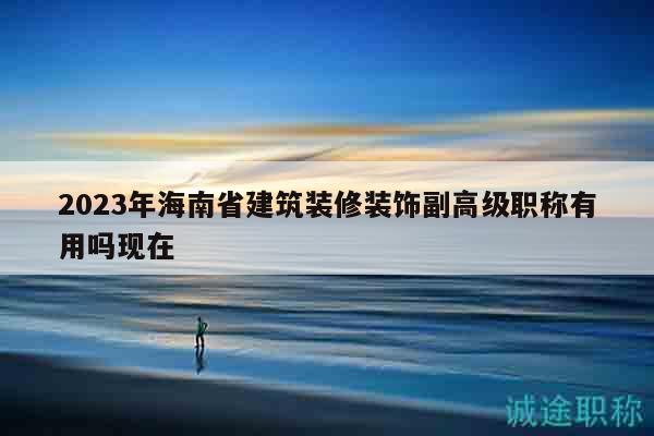 2023年海南省建筑装修装饰副高级职称有用吗现在