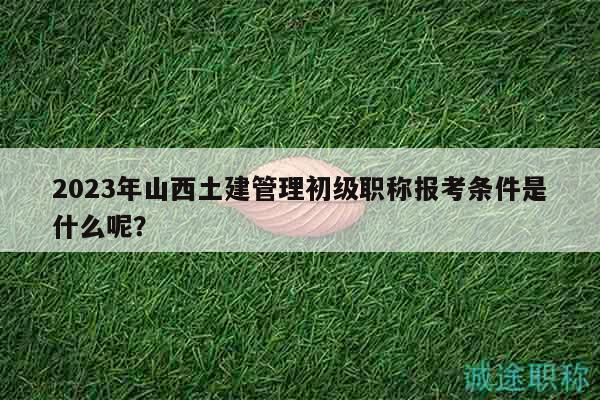 2023年山西土建管理初级职称报考条件是什么呢？