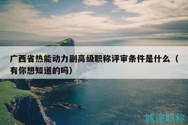广西省热能动力副高级职称评审条件是什么（有你想知道的吗）