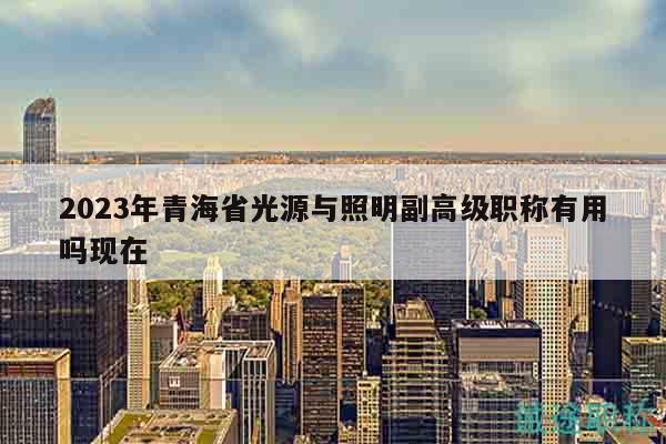 2023年青海省光源与照明副高级职称有用吗现在
