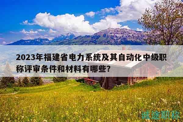 2023年福建省电力系统及其自动化中级职称评审条件和材料有哪些？