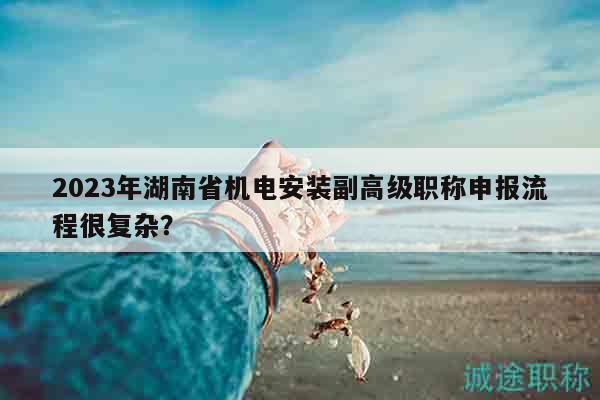2023年湖南省机电安装副高级职称申报流程很复杂？