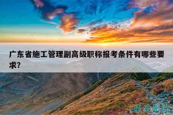 广东省施工管理副高级职称报考条件有哪些要求？