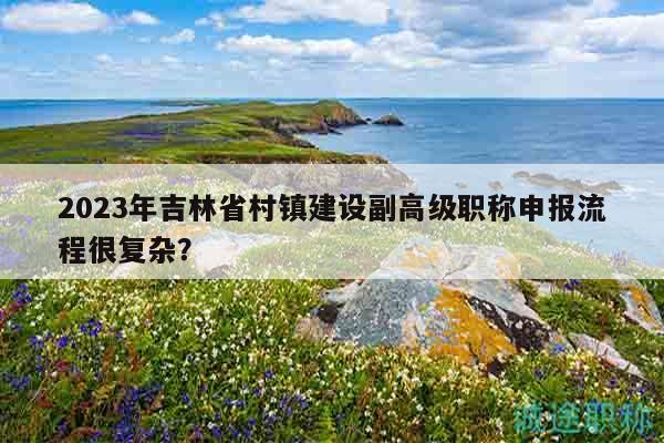 2023年吉林省村镇建设副高级职称申报流程很复杂？