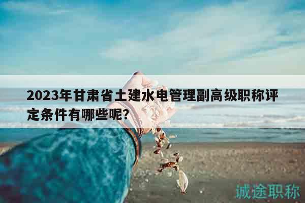 2023年甘肃省土建水电管理副高级职称评定条件有哪些呢？