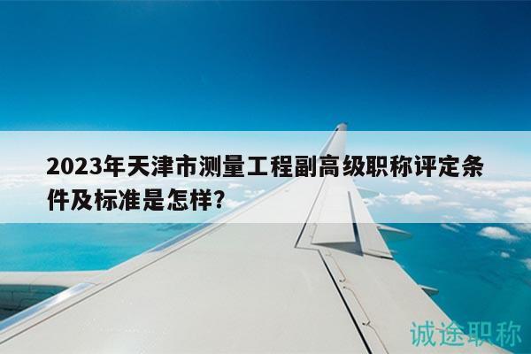 2023年天津市测量工程副高级职称评定条件及标准是怎样？