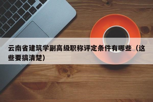 云南省建筑学副高级职称评定条件有哪些（这些要搞清楚）