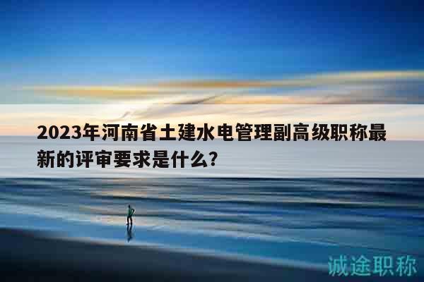 2023年河南省土建水电管理副高级职称最新的评审要求是什么？