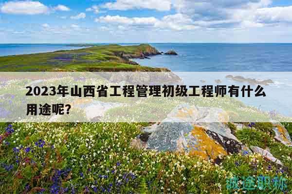 2023年山西省工程管理初级工程师有什么用途呢？
