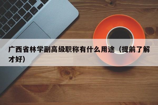广西省林学副高级职称有什么用途（提前了解才好）