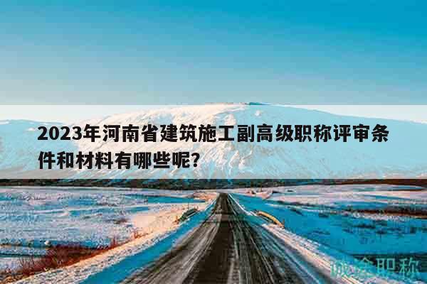 2023年河南省建筑施工副高级职称评审条件和材料有哪些呢？