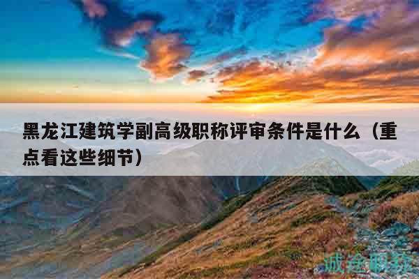 黑龙江建筑学副高级职称评审条件是什么（重点看这些细节）