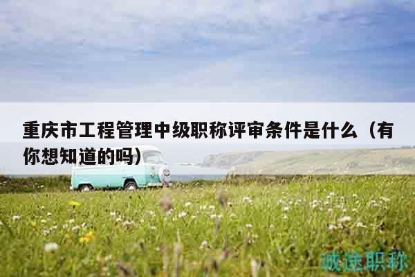 重庆市工程管理中级职称评审条件是什么（有你想知道的吗）