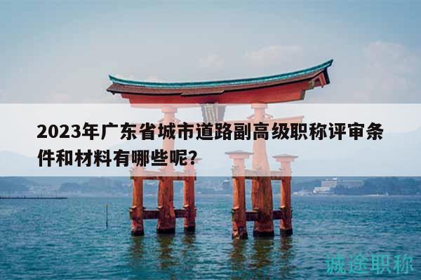 2023年广东省城市道路副高级职称评审条件和材料有哪些呢？