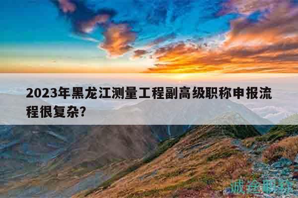 2023年黑龙江测量工程副高级职称申报流程很复杂？