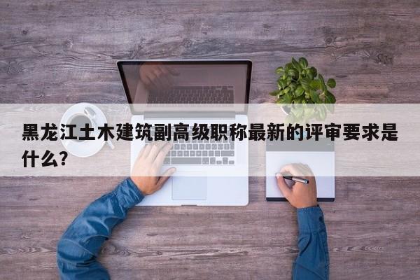 黑龙江土木建筑副高级职称最新的评审要求是什么？