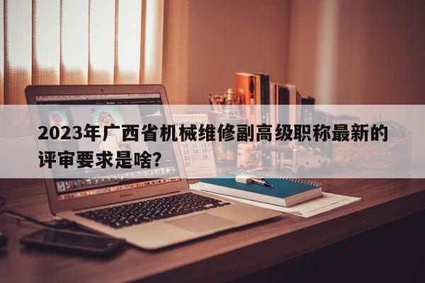 2023年广西省机械维修副高级职称最新的评审要求是啥？
