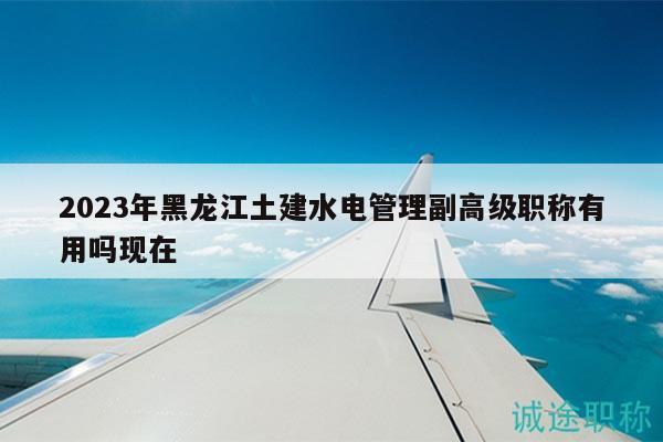 2023年黑龙江土建水电管理副高级职称有用吗现在