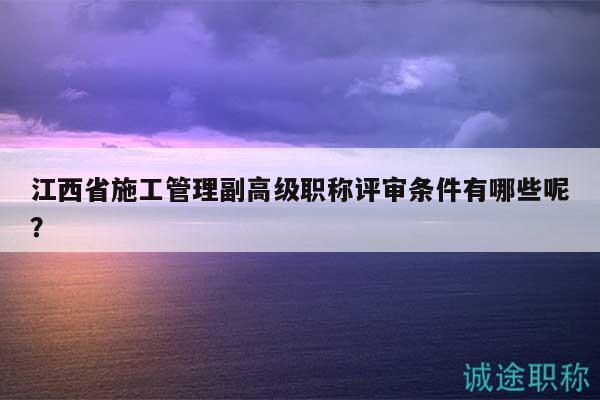 江西省施工管理副高级职称评审条件有哪些呢？