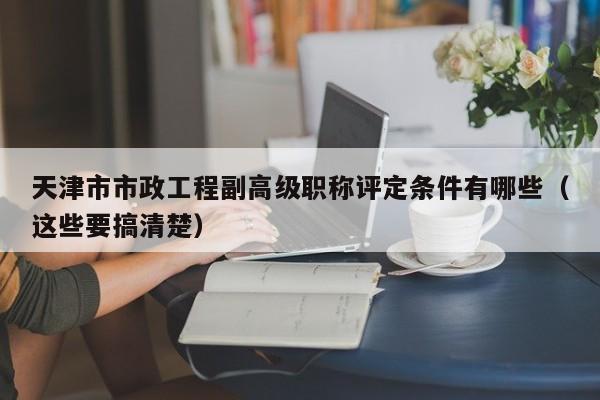天津市市政工程副高级职称评定条件有哪些（这些要搞清楚）