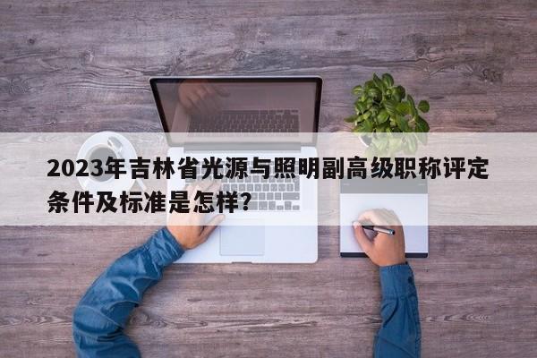 2023年吉林省光源与照明副高级职称评定条件及标准是怎样？