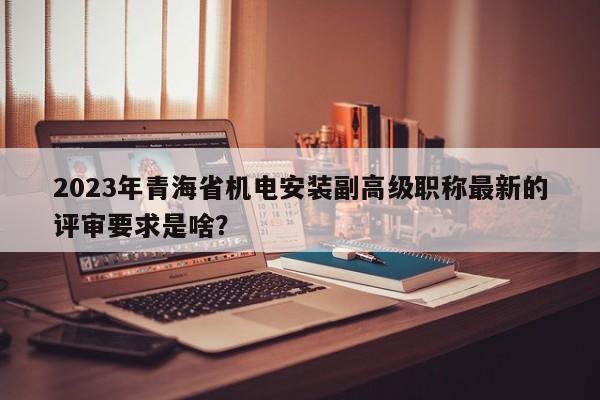 2023年青海省机电安装副高级职称最新的评审要求是啥？