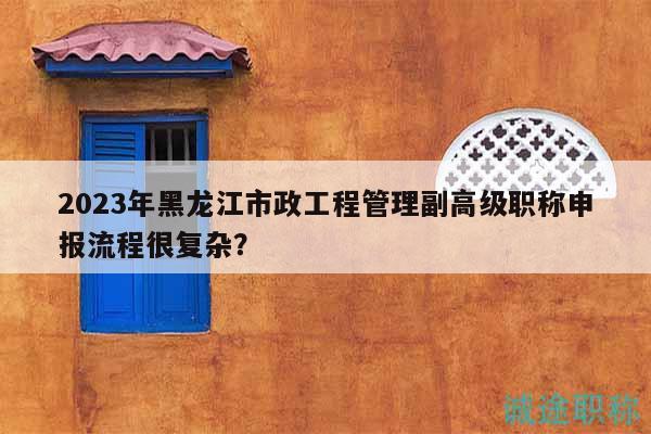 2023年黑龙江市政工程管理副高级职称申报流程很复杂？