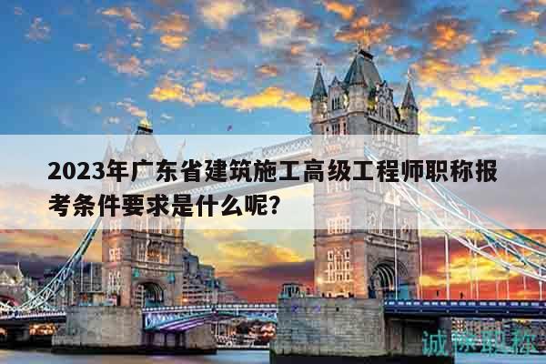 2023年广东省建筑施工高级工程师职称报考条件要求是什么呢？