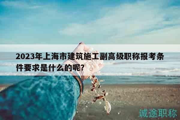 2023年上海市建筑施工副高级职称报考条件要求是什么的呢？