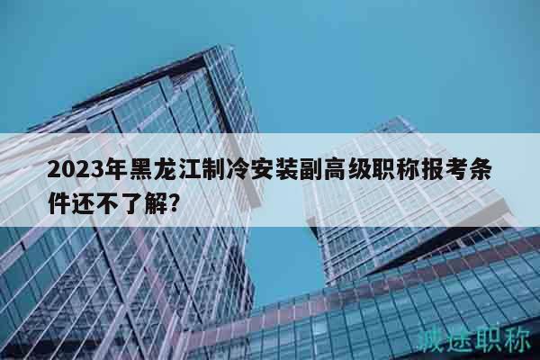 2023年黑龙江制冷安装副高级职称报考条件还不了解？