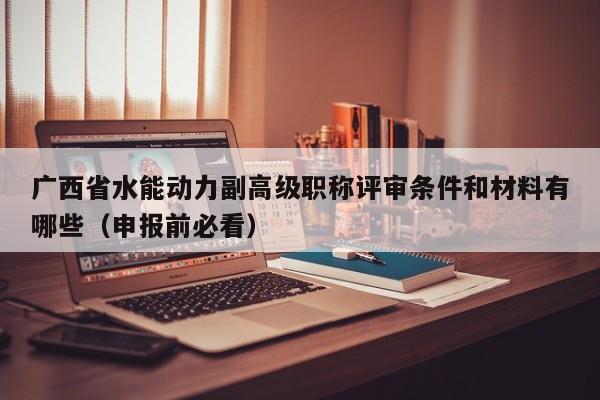 广西省水能动力副高级职称评审条件和材料有哪些（申报前必看）