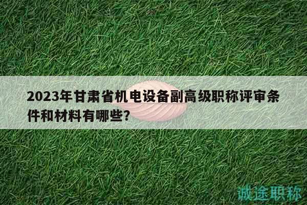 2023年甘肃省机电设备副高级职称评审条件和材料有哪些？