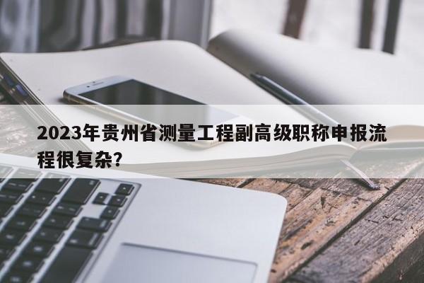 2023年贵州省测量工程副高级职称申报流程很复杂？