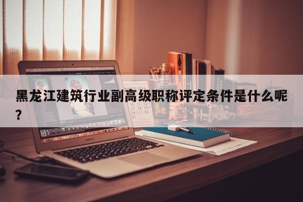 黑龙江建筑行业副高级职称评定条件是什么呢？