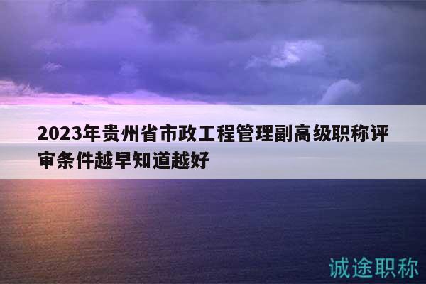 2023年贵州省市政工程管理副高级职称评审条件越早知道越好