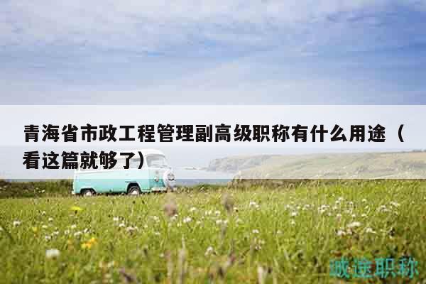 青海省市政工程管理副高级职称有什么用途（看这篇就够了）