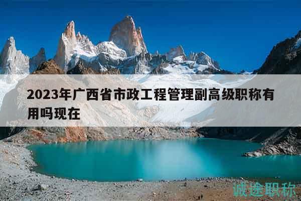 2023年广西省市政工程管理副高级职称有用吗现在