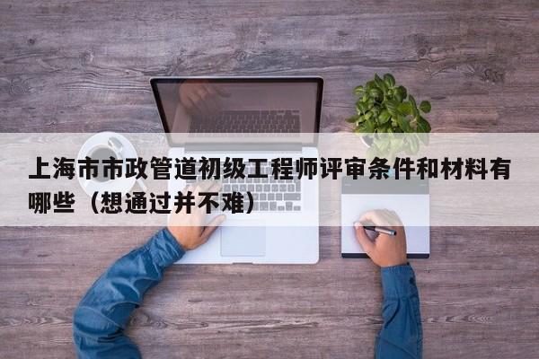 上海市市政管道初级工程师评审条件和材料有哪些（想通过并不难）